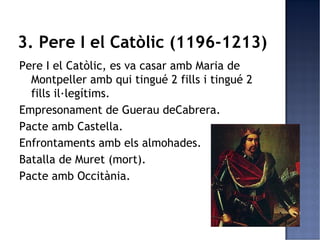 3. Pere I el Catòlic (1196-1213)
Pere I el Catòlic, es va casar amb Maria de
  Montpeller amb qui tingué 2 fills i tingué 2
  fills il·legítims.
Empresonament de Guerau deCabrera.
Pacte amb Castella.
Enfrontaments amb els almohades.
Batalla de Muret (mort).
Pacte amb Occitània.
 