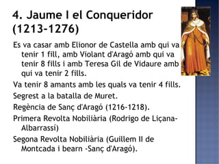 4. Jaume I el Conqueridor
(1213-1276)
Es va casar amb Elionor de Castella amb qui va
  tenir 1 fill, amb Violant d'Aragó amb qui va
  tenir 8 fills i amb Teresa Gil de Vidaure amb
  qui va tenir 2 fills.
Va tenir 8 amants amb les quals va tenir 4 fills.
Segrest a la batalla de Muret.
Regència de Sanç d'Aragó (1216-1218).
Primera Revolta Nobiliària (Rodrigo de Liçana-
  Albarrassí)
Segona Revolta Nobiliària (Guillem II de
  Montcada i bearn -Sanç d'Aragó).
 