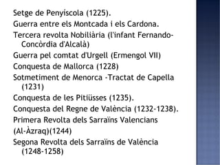 Setge de Penyíscola (1225).
Guerra entre els Montcada i els Cardona.
Tercera revolta Nobiliària (l'infant Fernando-
  Concòrdia d'Alcalà)
Guerra pel comtat d'Urgell (Ermengol VII)
Conquesta de Mallorca (1228)
Sotmetiment de Menorca -Tractat de Capella
  (1231)
Conquesta de les Pitiüsses (1235).
Conquesta del Regne de València (1232-1238).
Primera Revolta dels Sarraïns Valencians
(Al-Àzraq)(1244)
Segona Revolta dels Sarraïns de València
  (1248-1258)
 