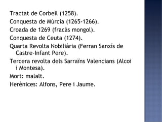 Tractat de Corbeil (1258).
Conquesta de Múrcia (1265-1266).
Croada de 1269 (fracàs mongol).
Conquesta de Ceuta (1274).
Quarta Revolta Nobiliària (Ferran Sanxís de
  Castre-Infant Pere).
Tercera revolta dels Sarraïns Valencians (Alcoi
  i Montesa).
Mort: malalt.
Herènices: Alfons, Pere i Jaume.
 