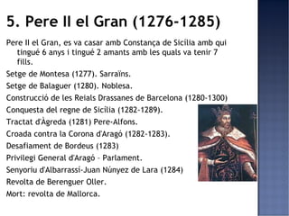 5. Pere II el Gran (1276-1285)
Pere II el Gran, es va casar amb Constança de Sicília amb qui
   tingué 6 anys i tingué 2 amants amb les quals va tenir 7
   fills.
Setge de Montesa (1277). Sarraïns.
Setge de Balaguer (1280). Noblesa.
Construcció de les Reials Drassanes de Barcelona (1280-1300)
Conquesta del regne de Sicília (1282-1289).
Tractat d'Àgreda (1281) Pere-Alfons.
Croada contra la Corona d'Aragó (1282-1283).
Desafiament de Bordeus (1283)
Privilegi General d'Aragó – Parlament.
Senyoriu d'Albarrassí-Juan Núnyez de Lara (1284)
Revolta de Berenguer Oller.
Mort: revolta de Mallorca.
 