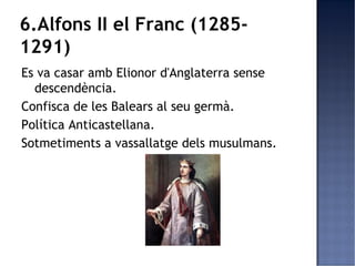 6.Alfons II el Franc (1285-
1291)
Es va casar amb Elionor d'Anglaterra sense
  descendència.
Confisca de les Balears al seu germà.
Política Anticastellana.
Sotmetiments a vassallatge dels musulmans.
 
