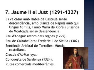 7. Jaume II el Just (1291-1327)
Es va casar amb Isable de Castella sense
  descendència, amb Blanca de Nàpols amb qui
  tingué 10 fills, i amb Maria de Xipre i Elisenda
  de Montcada sense descendència.
Pau d'Anagni: retorn dels regnes (1295).
Pau de Caltabellota: Frederic II de Sicília (1302)
Sentència Arbitral de Torrelles: Múrcia
  castellana.
Croada d'Al-Mariyya.
Conquesta de Sardenya (1324).
Rutes comercials mediterrànies.
 
