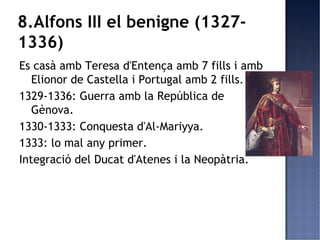 8.Alfons III el benigne (1327-
1336)
Es casà amb Teresa d'Entença amb 7 fills i amb
   Elionor de Castella i Portugal amb 2 fills.
1329-1336: Guerra amb la República de
   Gènova.
1330-1333: Conquesta d'Al-Mariyya.
1333: lo mal any primer.
Integració del Ducat d'Atenes i la Neopàtria.
 