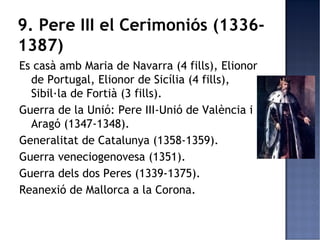 9. Pere III el Cerimoniós (1336-
1387)
Es casà amb Maria de Navarra (4 fills), Elionor
  de Portugal, Elionor de Sicília (4 fills),
  Sibil·la de Fortià (3 fills).
Guerra de la Unió: Pere III-Unió de València i
  Aragó (1347-1348).
Generalitat de Catalunya (1358-1359).
Guerra veneciogenovesa (1351).
Guerra dels dos Peres (1339-1375).
Reanexió de Mallorca a la Corona.
 
