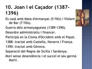 10. Joan I el Caçador (1387-
1396)
Es casà amb Mata d'Armanyac (5 fills) i Violant
  de Bar (7 fills).
Guerra dels armanyaguesos (1389-1390).
Desordre administratiu i financer.
Participà en la Cisma d'Occident amb el Papat.
1388: tractat amb Castella, Navarra i França.
1390: tractat amb Gènova.
Separació del Regne de Sicília i Sardenya.
Morí sense desendència i el succeí el seu germà
  Martí.
 