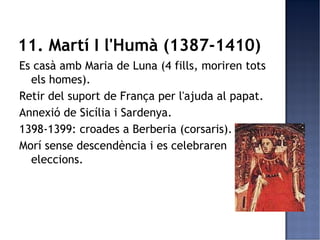 11. Martí I l'Humà (1387-1410)
Es casà amb Maria de Luna (4 fills, moriren tots
  els homes).
Retir del suport de França per l'ajuda al papat.
Annexió de Sicília i Sardenya.
1398-1399: croades a Berberia (corsaris).
Morí sense descendència i es celebraren
  eleccions.
 