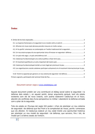 Índex

4. Síntesi de les tesis exposades................................................................................................................. 3
4.1. La majoria d’amenaces a la seguretat no es resolen amb un exèrcit ................................................ 3
4.2. Afrontar els riscos reals demana prendre mesures en molts camps................................................. 3
4.3. Hi ha perills i amenaces no contemplats en l’anàlisi tradicional de la seguretat ............................... 3
4.4. Un nou estat europeu té una oportunitat única d’innovar en seguretat i defensa ........................... 3
4.5. Un país més segur, un país amb defensa civil. ................................................................................. 4
4.6. Catalunya ha desenvolupat una cultura política a favor de la pau.................................................... 4
4.7. El moviment pacifista és un actiu important del nostre país ............................................................ 4
4.8. Catalunya ha desenvolupat també un marc legal per promoure la pau ........................................... 4
4.9. Les organitzacions socials catalanes participen activament en el moviment internacional per la pau
.............................................................................................................................................................. 5
4.10. Tenim la capacitat per generar un nou sistema de seguretat i de defensa ..................................... 5
Primers signants, participants del seminari Estat de Pau ............................................................................ 6

Document sencer vegis a www.estatdepau.cat

Aquest document pretén ser una contribució al diàleg social sobre la seguretat i la
defensa dels estats i, en aquest sentit, donar arguments perquè, tant els estats
existents com els de nova creació, com podria esdevenir Catalunya en el futur,
abordin els conflictes des d’una perspectiva no militar i abandonin la defensa armada
com a pilar de la seguretat.
Tots els estats en l’Europa del segle XXI poden i s’han de plantejar un nou sistema
de seguretat i de defensa que faci front a la complexitat de riscos, perills i amenaces
que els afecten. Si Catalunya esdevé un nou estat tindrà una oportunitat històrica
per plantejar un nou model de seguretat i de defensa, que serveixi, fins i tot, de
model per a d’altres estats de l’entorn.

2

 