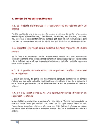 4. Síntesi de les tesis exposades
4.1. La majoria d’amenaces a la seguretat no es resolen amb un
exèrcit
L’anàlisi realitzada ens fa adonar que la majoria de riscos, de perills i d’amenaces
(econòmiques, socioambientals, cibernètiques, terroristes, pandèmiques, delictives,
etc.) que una societat contemporània europea pot patir no són resolubles per part
d’un exèrcit, i molts d’ells tampoc no ho són per part de cossos de seguretat interna.

4.2. Afrontar els riscos reals demana prendre mesures en molts
camps
Per fer front a aquests riscos, perills i amenaces cal prendre un conjunt de mesures
en diversos àmbits, més enllà dels tradicionalment considerats propis de la seguretat
i de la defensa, sense el qual les accions legislatives, policials i judicials tenen uns
límits sovint frustrants.

4.3. Hi ha perills i amenaces no contemplats en l’anàlisi tradicional
de la seguretat
Al costat dels riscos, del perills i de les amenaces coneguts, cal tenir-ne en compte
d’altres, que van més enllà dels tradicionalment considerats propis de la seguretat i
de la defensa, perquè més que de violència directa, són de violència estructural i
cultural.

4.4. Un nou estat europeu té una oportunitat única d’innovar en
seguretat i defensa
La possibilitat de contemplar la creació d’un nou estat a l’Europa contemporània és
una oportunitat única per innovar, tot creant un nou tipus d’estat sense el llast
d’estructures obsoletes, orientat a afrontar, amb intel·ligència i eficàcia, els riscos,
els perills i les amenaces de la violència directa i els de la violència estructural i
cultural.

3

 
