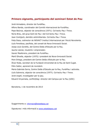 Primers signants, participants del seminari Estat de Pau
Jordi Armadans, director de FundiPau.
Alfons Banda, coordinador del Comitè internacional de FundiPau.
Pepe Beúnza, objector de consciència (1971). Col·lectiu Pau i Treva.
Núria Breu, del grup Gent de Pau i del Col·lectiu Pau i Treva.
Joan Contijoch, demòtic antimilitarista. Col·lectiu Pau i Treva.
Felip Daza, codirector de NOVACT Institut Internacional per l'Acció Noviolenta.
Lluís Fenollosa, pacifista, del consell de Nova-Innovació Social.
Josep Lluís Gordillo, del Centre Delàs d'Estudis per la Pau.
Jaume Llansó, insubmís i emprenedor.
Xavier Masllorens, president de FundiPau.
Martí Olivella, objector (1975) i president de Nova-Innovació Social.
Pere Ortega, president del Centre Delàs d'Estudis per la Pau.
Àlvar Roda, secretari de la Fundació Universitat de la Pau de Sant Cugat.
Fèlix Saltor, aprenent de noviolent.
Maria Gabriela Serra, Centre Delàs d'Estudis per la Pau, FundiPau i activista.
Lluís Sobrevia, objector de consciència (1977). Col·lectiu Pau i Treva.
Jordi Urgell, investigador per la pau.
Eduard Vinyamata, conflictòleg i director del Campus per la Pau (UOC)

Barcelona, 1 de novembre de 2013

Suggeriments a: informacio@estatdepau.cat
Signatures i més informació a www.estatdepau.cat

6

 