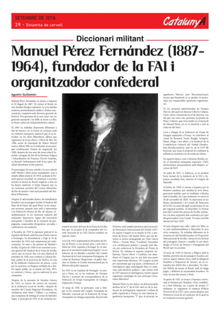 CatalunyA
SETEMBRE DE 2016
29 - Dinamita de cervell
Manuel Pérez Fernández (1887-
1964), fundador de la FAI i
organitzador confederal
Diccionari militant
Agustín Guillamón
Manuel Pérez Fernández va néixer a Espanya
el 10 d’agost de 1887. Va créixer al Brasil, en
una família d’origen espanyol. La seva família
materna, profundament catòlica i d’idees reac-
cionàries, comptava amb diversos generals de
l’exèrcit. Tres germans de la seva mare van ser
generals espanyols i un d’ells va morir a Cuba,
en lluita contra els independentistes cubans.
El 1905 va treballar d’aprenent d’ebenista a
Rio de Janeiro, on va entrar en contacte amb
un militant anarquista espanyol que el va in-
troduir en les idees llibertàries, alhora que
ingressava al Liceu d’Arts i Oficis de Rio. En
1906, arran de l’atemptat de Mateu Morral
contra Alfons XIII, es va enfrontar al seu pare,
que condemnava l’intent de magnicidi. En
1909, després de tres anys de tensa relació fa-
miliar, coneguts els fets de la Setmana Tràgica
i l’afusellament de Francesc Ferrrer Guàrdia,
va discutir violentament amb el seu pare, de-
cidint abandonar la llar paterna.
Va prosseguir els seus estudis i la seva relació
amb Valentí i altres amics anarquistes, com a
simple afiliat sindical. El 1918, acabada la Pri-
mera guerra mundial, va començar a escriure
articles al Jornal do Brasil, implicat a més en
les lluites sindicals. A finals d’aquest any va
ser nomenat secretari del Centre d’ebenistes
de Rio de Janeiro i més tard president del Sin-
dicat d’Ebenistes .
Després d´aferrissades lluites, els treballadors
brasilers van aconseguir fundar el Sindicat del
Ram de la Fusta, del qual Pérez va ser nome-
nat secretari, passant més tard a representar
a la Federació Obrera de Rio de Janeiro. Si-
multàniament va ser nomenat redactor del
setmanari Espartacus, òrgan del moviment
anarquista, i membre de la comissió de pro-
paganda, responsable d’organitzar xerrades i
conferències als sindicats.
A l’octubre de 1919 la repressió policial el va
expulsar del Brasil, amb l’excusa d’haver nascut
a l’estranger. Va desembarcar a Vigo el 19 de
novembre de 1919, sent empresonat per indo-
cumentat. Va estar a les presons de Madrid i
Sevilla. Al gener de 1920 va ser nomenat secre-
tari general del Sindicat de la Fusta de Sevilla,
càrrec que va exercir fins a la seva detenció al
setembre de 1920, sent confinat a Cabezas Ru-
bias, poblet de la província de Huelva, en una
de les habituals conduccions de presos, a peu
per la carretera, en llargues cordades de a dos.
En aquest poble, on va passar tot l’any 1921,
va conèixer a Teresa , que va esdevenir la seva
companya .
Després de la amnistia de Sánchez Guerra
de 1922, va exercir els càrrecs de secretari
de la Federació Local de Sevilla i després de
membre del Comitè Regional d’Andalusia. Va
col·laborar amb Alaiz i Vallina i va realitzar
una campanya de mítings al costat de Salvador
Seguí. A principis de 1923 va ser nomenat no-
vament secretari del ram de la Fusta de Sevilla,
fins que va acceptar el de comptador del Co-
mitè Nacional de la CNT, llavors establert en
aquesta ciutat.
A la fi de 1923, implantada la Dictadura de Pri-
mo de Rivera, va ser primer pres, i més tard, a
l’abril de 1924, expulsat a Portugal. Es va inte-
grar en el moviment sindical portuguès i va ser
redactor de La Batalha i membre del Comitè
Nacional de la Unió Anarquista Portuguesa. Al
costat de Restituto Mogroviejo i el gallec Sán-
chez va fundar el Comitè Internacional per la
llibertat del poble espanyol .
En 1925 va ser expulsat de Portugal i va mar-
xar a París, on va ser redactor de Tiempos
Nuevos i secretari de correspondència de la
Federació de Grups Anarquistes de Llengua
Espanyola a França.
Al maig de 1926 va participar, com a dele-
gat, en les sessions del Congrés Anarquista de
Marsella, convocat per la Federació de Grups
Anarquistes en Llengua espanyola, d’acord amb
l’interior, amb àmplia presència internacional i
de l’Associació Internacional del Treball (AIT).
En aquest Congrés es va fundar la FAI, a pro-
posta de Souza i del mateix Pérez, que van de-
rrotar la tàctica propugnada per Joan García
Oliver i Vicente Pérez “Combina”, favorables
a la col·laboració política i armada amb Ma-
cià, per enderrocar la Dictadura de Primo de
Rivera. En rebutjar-se aquesta proposta mi-
litarista, Garcia Oliver i Combina van aban-
donar el Congrés, que en uns dels seus punts
més importants afirmava: “El Congrés acorda
per unanimitat que cap pacte, col·laboració, ni
intel·ligència sigui mantinguda d’ara en enda-
vant amb elements polítics, i que només amb
la CNT estarem en intel·ligència, mentre aquest
organisme mantingui els seus principis comu-
nistes-llibertaris”.
Manuel Pérez va ser, doncs, un dels principals
artífexs de la “I” de la FAI, això és, de la uni-
ficació de portuguesos, espanyols i exiliats de
parla espanyola a França en una mateixa or-
ganització anarquista. “I” que, al principi, no
significava “Ibèrica”, sinó “Iberoamericana”,
encara que finalment es va quedar en penin-
sular per insuperables qüestions organitzati-
ves .
Va ser nomenat administrador de Tiempos
Nuevos, del qual era director Liberto Callejas.
L’únic càrrec remunerat era el de director, sou
del que van viure cinc persones: la família de
Pérez i Liberto, que vivia també en el domicili
de Manuel Pérez, on es va instal·lar a més la
redacció del diari.
Com a delegat de la Federació de Grups de
Llengua espanyola a França, va contribuir, al
costat de Besnard, Faure, Borghi, Schapiro,
Huart, Hugo i uns altres, a la fundació de la
Confederació General del Treball (Sindica-
lista Revolucionària), això és, de la CGT-SR
francesa, que tenia el propòsit de combatre la
influència estalinista en els sindicats obrers.
En aquesta època, com a element d’enllaç en-
tre el moviment anarquista espanyol i l’AIT,
s’entrevistava setmanalment amb Shapiro, se-
cretari de l’AIT.
Al juliol de 1927, a València, es va produir
l’acte formal de la fundació de la FAI a Es-
panya, acordada l’any anterior al Congrés de
Marsella.
Al febrer de 1928 va tornar a Espanya per la
frontera catalana, per atendre la seva dona,
greument malalta, que va traslladar a Huelva
amb la família, tot i que finalment va morir el
20 de novembre de 1928. Va intervenir en les
lluites clandestines i al Comitè de Relacions
de la FAI, en nom del qual va participar en un
ple regional andalús. Al desembre va formar
part del Comitè Pro-presos de Sevilla, enfron-
tat a la dura repressió dels cenetistes per part
del governador Cruz Conde. Va estar a Sevilla
durant tot l’any 1929.
Al juny d’aquest any, vidu i amb tres filles, es
va unir sentimentalment a Mercedes, la seva
nova companya. Va treballar d’ebenista en la
construcció del Pavelló brasiler en l’Exposició
Internacional de Sevilla, i donat el seu domini
del portuguès, francès i castellà, li van oferir
dirigir el Servei de Premsa i Propaganda del
Brasil, que va acceptar.
Al març de 1930 va marxar a Bèlgica amb la
família, proveïts tots de passaport brasiler, per
exercir aquest mateix càrrec amb la delegació
brasilera a l’Exposició de Anvers, on va ro-
mandre des d’abril fins a desembre. Va rebu-
tjar l’oferta de tornar al Brasil, amb el viatge
pagat, i d’obtenir la nacionalitat brasilera. Va
estar tot just dos mesos a París.
Al gener de 1931 va tornar a Espanya, traves-
sant la frontera per Hendaia i Irun, establint-
se a Sant Sebastià, on, a partir de només 17
militants, va organitzar el sindicat d’Oficis
Diversos de la CNT i pocs mesos després una
Federació Local de set sindicats, de la qual va
ser nomenat secretari general.
 