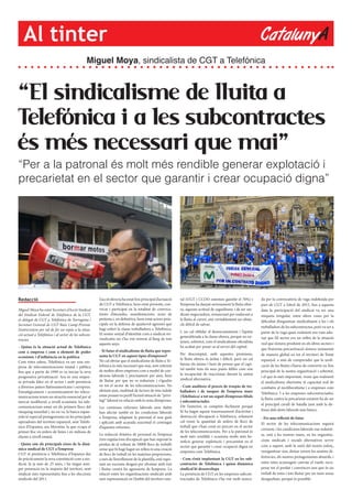 CatalunyAAl tinter
“El sindicalisme de lluita a
Telefónica i a les subcontractes
és més necessari que mai”
“Per a la patronal és molt més rendible generar explotació i
precarietat en el sector que garantir i crear ocupació digna”
Miguel Moya, sindicalista de CGT a Telefónica
Redacció
Miguel Moya ha estat Secretari d’Acció Sindical
del Sindicat Federal de Telefónica de la CGT,
és delegat de CGT a Telefónica de Tarragona i
Secretari General de CGT Baix Camp-Priorat.
L’entrevistem per tal de fer un repàs a la situa-
ció actual a Telefónica i al sector de les subcon-
tractes.
- Quina és la situació actual de Telefònica
com a empresa i com a element de poder
econòmic i d’influència en la política
Com totes sabeu, Telefónica va ser una em-
presa de telecomunicacions estatal i pública
fins que a partir de 1999 es va iniciar la seva
progressiva privatització. Ara és una empre-
sa privada líder en el sector i amb presència
a diversos països llatinoamericans i europeus.
Estratègicament i econòmicament les teleco-
municacions tenen un atractiu essencial per al
mercat neoliberal, a nivell econòmic les tele-
comunicacions estan en els primers llocs del
rànquing mundial i, no en va, la banca espan-
yola té especial protagonisme en les principals
operadores del territori espanyol, sent Telefò-
nica d’Espanya, ara Movistar, la que ocupa el
primer lloc en milers de línies i en milions de
clients a nivell estatal.
- Quins són els principals eixos de la dinà-
mica sindical de CGT a l’empresa
CGT té presència a Telefònica d’Espanya des
de pràcticament la seva constitució com a sin-
dicat, fa ja més de 25 anys, i ha tingut sem-
pre presencia en la majoria del territori, sent
sindicat més representatiu fins a les eleccions
sindicals del 2011.
L’acció directa ha estat l’eix principal d’actuació
de CGT a Telefónica, hem estat presents, con-
vocat i participat en la totalitat de convoca-
tòries d’aturades, manifestacions, actes de
protesta i, en definitiva, hem estat actors prin-
cipals en la defensa de qualsevol agressió que
hagi sofert la classe treballadora a Telefónica.
El nostre senyal d’identitat com a sindicat rei-
vindicatiu no s’ha vist minvat al llarg de tots
aquests anys.
- Té futur el sindicalisme de lluita que repre-
senta la CGT en aquest tipus d’empreses?
No cal obviar que el sindicalisme de lluita a Te-
lefónica és més necessari que mai, som referent
de moltes altres empreses com a model de con-
dicions laborals i, precisament per això, hem
de lluitar per que no es redueixin i s’igualin
en tot el sector de les telecomunicacions. No
obstant això, multitud de factors de tota índole
estan posant en perill l’actual situació de “privi-
legi” laboral en relació amb la resta d’empreses.
Les contínues reformes laborals sens dubte
han afectat també en les condicions laborals
a l’empresa, adaptant la patronal el nou guió
i aplicant amb acurada exactitud el contingut
d’aquestes reformes.
La reducció dràstica de personal en l’empresa
(tres regulacions d’ocupació que han suposat la
pèrdua de al voltant de 50000 llocs de treball)
sense que hi hagi hagut un relleu ni una creació
de llocs de treball en les mateixes proporcions,
a més de l’envelliment de la plantilla, està supo-
sant un excessiu desgast per afrontar amb èxit
i lluitar contra les agressions de l’empresa. La
relació entre les organitzacions sindicals amb
més representació en l’àmbit del territori esta-
tal (UGT i CCOO ostenten gairebé el 70%) i
l’empresa ha danyat seriosament la lluita obre-
ra, aquesta actitud de seguidisme i de ser sin-
dicats negociadors, renunciant per endavant a
la lluita al carrer, són veritablement un obsta-
cle difícil de salvar.
I, no cal oblidar el desencantament i l’apatia
generalitzada a la classe obrera, perquè no en-
tenen, sobretot, com el sindicalisme oficialista
ha acabat per posar-se al servei del capital.
Per descomptat, amb aquestes premisses,
la lluita obrera és àrdua i difícil, però no cal
baixar els ànims i hem de pensar que el capi-
tal també tens els seus punts febles com són
la incapacitat de reaccionar davant la unitat
sindical alternativa.
- Com analitzes el procés de traspàs de tre-
balladors i de tasques de l’empresa mare
(Telefònica) a tot un seguit d’empreses filials
i subcontractades
Dit l’anterior, es comprèn fàcilment perquè
hi ha hagut aquest transvasament d’activitat i
destrucció d’ocupació a Telefónica, solament
cal veure la quantitat de milers de llocs de
treball que s’han creat en precari en el sector
de les telecomunicacions. Per a la patronal és
molt més rendible i ocasiona molts més be-
neficis generar explotació i precarietat en el
sector que garantir i crear ocupació digna en
empreses com Telefónica.
- Com s’està implantant la CGT en les sub-
contractes de Telefònica i quina dinàmica
sindical hi desenvolupa
La presència de CGT en les empreses subcon-
tractades de Telefónica s’ha vist molt marca-
da per la convocatòria de vaga indefinida per
part de CGT a l’abril de 2015, fins a aquesta
data la participació del sindicat va ser una
miqueta irregular, entre altres coses per la
dificultat d’organitzar sindicalment a les i els
treballadors de les subcontractes, però va ser a
partir de la vaga quan realment ens vam ado-
nar que l’el sector era un reflex de la situació
real que s’estava produint en els altres sectors i
que l’extrema precarització s’estava instaurant
de manera global en tot el territori de l’estat
espanyol, a més de comprendre que la unifi-
cació de les lluites s’havia de convertir en l’eix
principal de la nostra organització i sobretot,
i el que és més important, veure que realment
el sindicalisme alternatiu té capacitat real de
combatre al neoliberalisme i a empreses com
Telefónica. I a les empreses subcontractades,
la lluita contra la precarietat existent ha de ser
el principal cavall de batalla junt amb la de-
fensa dels drets laborals més bàsics.
- Fes una reflexió de futur
El sector de les telecomunicacions seguirà
creixent, i les condicions laborals van reduint-
se, està a les nostres mans, en les organitza-
cions sindicals i socials alternatives servir
com a suport, amb la unió del nostre esforç,
reorganitzar-nos, deixar enrere les nostres di-
ferències, els nostres protagonismes absurds, i
entre totes aconseguir canviar el rumb, recu-
perar tot el perdut i convèncer-nos que és un
treball de totes i tots lluitar per un món sense
desigualtats, perquè és possible.
 