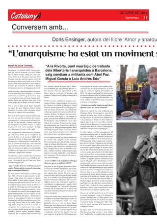 CatalunyA
OCTUBRE DE 2016
Entrevista - 16
“L’anarquisme ha estat un moviment s
Manel de Sucre Cortiella
Recentment s’ha publicat el llibre “Amor y Anar-
quía. Mi vida en Alemania y con Luis Andrés
Edo” de Doris Ensinger, editat per Icaria, Bar-
celona 2016. Ja fa uns quants anys que Doris
Ensinger ronda per aquí, per aquests carrers de
Barcelona que diuen en un temps va ser la “Rosa
de Foc”; amb clares referències a una ciutat in-
domable, que no desistia de rebel·lar-se davant
les injustícies classistes de l’oligarquia dominant.
Doris va arribar a Barcelona a finals dels setan-
ta com tants altres joves europeus, a la recerca
d’emocions, de descobrir aquells racons on enca-
ra es guardaven rastre del passat, d’aquest anar-
quisme latent que impregna bona part de la
ciutat per poc que un furgui en la seua història.
Però el camí és llarg, massa llarg i esgotador,
cal seguir fins què, d’alguna manera podem
socialitzar les nostres vides, !oh¡ quant menys
dificultar la cobdícia dels especuladors.
Però res és fàcil a aquest costat de la barricada,
per això, un cop més, necessitem del coneixe-
ment adquirit i el convenciment d’homes i do-
nes que ens han precedit, i sobretot creure que
encara alguna cosa podem canviar, en aquest
maquiavèl·lic món, on res és gratuït i el temps
no és precisament el nostre millor aliat.
Així ens agradaria poder entrevistar personat-
ges com Louise Michel que bé va defensar els
carrers de Paris en els moments àlgids de la
Comuna de París; el debat segur que podria
ser instructiu i molt enriquidor i amè amb ella,
però de moment deixarem per a més endavant
aquest projecte ambiciós i difícil de concretar i
avui ens centrarem en alguna cosa més tangible
i propera en el temps com és el cas de la nostra
companya i amiga Doris Ensinger.
Per referències que ens arriben des d’Alemanya
sabem que Doris ha fet tot un treball de me-
mòria i investigació que ha tingut molt bona
acollida en aquell país.
- Què Recordes de la teva arribada a la ciutat
comtal. Venies amb el propòsit de connectar
amb el moviment llibertari?
La meva relació amb Espanya comença per
l’any 1964 o 65 amb els meus estudis a la uni-
versitat. Vaig passar tres mesos a Espanya
l’estiu del 66. El meu interès pel país i la seva
història, especialment la Guerra Civil, la CNT,
la revolució social, estava evocat ja llavors. A
la tardor de 1968 vaig estar tres mesos a Ma-
drid, treballant en una petita empresa, i entre
els companys de treball hi havia alguns clara-
ment antifranquistes. Un em va parlar un dia
d’una vaga de fam dels presos i dels familiars
reunits en una església. Un dia, en les meves
exploracions dels llocs turístics propers a Ma-
drid, vaig anar al “Valle de los caídos”. Quan
vaig parlar d’aquesta excursió a una de les
companyes, em va explicar que el seu pare ha-
via estat entre aquells presos que havien estat
obligats a aixecar aquest “monstre feixista”.
Amb això em va explicar tota la història del
lloc. Després, durant els meus anys a Munic,
ens assabentem per vies diverses del que es-
tava passant a Espanya, especialment al País
Basc, i quan va morir per fi el dictador, vaig
compartir l’alegria amb l’oposició espanyola a
Munic.
El 1977, en haver acabat la meva segona carre-
ra universitària, vaig aconseguir una beca per
fer classes a un institut a Barcelona. L’havia
demanat amb el propòsit de viure de prop, du-
rant uns mesos, els canvis al país. Inicialment
crèiem que aquest canvi seria possible, ho de-
mostren l’eufòria i la il·lusió amb què cente-
nars de milers a tot el país es van integrar en
grups, associacions, també els anomenats par-
tits d’esquerra, i que treballaven per un canvi
radical de la societat. Però pocs es van imagi-
nar aparentment que Franco havia deixat tot
lligat i que els nous governants seguien fidels
al mandat d’aquest assassí, i així que només
era la base, l’esquerra anomenada radical, la
que volia un canvi real, un trencament.
Durant aquesta estada vaig entrar ràpidament
en contacte amb companys actius en lluites
diverses d’aquells anys. A la Rivolta, punt neu-
ràlgic de trobada dels llibertaris i anarquistes
a Barcelona, vaig conèixer per exemple a Abel
Paz, a Miguel García, entre els lluitadors vete-
rans, i després també a molts companys que
estaven, com Luis Andrés Edo, en el Sindicat
de Construcció. De fet, amb ells em veia so-
vint, com tu bé saps.
- Com va el llibre en la seva edició en llengua
alemanya que es va publicar el 2015?
Vaig tenir la sort de poder presentar el llibre
a la Fira de Literatura d’Esquerra, que se cele-
bra a Nuremberg, i els que van assistir a l’acte
van mostrar gran interès. No sé si van ser
atrets pel títol o per la menció de Luis Andrés
Edo en el subtítol o per l’interès general per
l’anarcosindicalisme a Espanya. Les reaccions
d’alguns lectors són francament positives i
coincideixen en alguns punts. Agrada l’estil,
el meu llenguatge “clar i personal”, destaquen
sobretot que la descripció de la meva vida
vinculada amb determinats fets històrics està
molt aconseguida.
Lectors que tenen més o menys la meva edat
es troben en els meus relats perquè vivien els
mateixos esdeveniments, vivien una “vida
paral·lela” a la meva, com em diuen. Alguns
lectors més joves diuen que els han interessat
sobretot les meves descripcions de la revol-
ta estudiantil, que en la historiografia oficial
o acadèmica està més ben descrita com una
cosa negativa, un grupet de fills burgesos que
es van equivocar amb les seves anàlisis politi-
cosocials i que no van aconseguir res. Jo no ho
veig així, i això està explicat amb detalls en el
llibre. Un aspecte que també els interessa són
les meves reflexions sobre la història espanyo-
la contemporània que, per les situacions i els
meus anàlisis, veig diferent al que en general
es descriu en els mitjans.
- I l’edició en castellà? Explica’ns qui l’edita i
aquestes coses, què ens hi trobarem?
L’edició en castellà ha estat publicada per
l’Editorial Icària. El contingut és, com diu el
subtítol, els meus anys viscuts a Alemanya i
els anys viscuts al costat de Luis Andrés Edo.
A la primera part descric la meva infància i
alguns aspectes que em van influir especial-
ment, de forma duradora. Un capítol està de-
dicat als meus anys de col·legi i conté algunes
reflexions crítiques sobre la pedagogia.
Un altre capítol recull les conseqüències del
nacionalsocialisme sobre la societat aleman-
ya, com va influir la posterior recuperació
d’aquest període històric en la meva generació.
M’he preguntat moltes vegades quin rumb ha-
gués pres la història d’Espanya si, per exemple,
en els noranta, alguns dels autors dels crims
franquistes haguessin hagut de declarar sobre
els seus fets davant d’un tribunal, tal com, més
o menys quinze anys després de la fi del règim
nazi, van tenir lloc, en els seixanta, en alguns
judicis importants contra els autors dels crims
comesos en aquella època a Alemanya. Se sap
que els fills dels autors absorbeixen, incons-
cientment, els comportaments dels seus pares
i que també el silenci respecte als seus crims
influeix en el seu pensament i la seva manera
d’actuar. No conec investigacions al respecte a
Espanya. Aquí es va estendre, oficialment, una
gran catifa de silenci sobre el passat pensant
que l’oblit és el millor per al poble. Que això
no és així ho demostren els innombrables ar-
ticles en alguns diaris i els ja milers de llibres
que s’han escrit des dels anys setanta sobre la
Guerra Civil i els fets, els crims comesos pels
feixistes i a més el clam constant de les famí-
lies de les víctimes d’aclarir aquells crims.
Descric en un altre capítol com jo he viscut
la revolta estudiantil i com es va distingir la
protesta alemanya de la d’altres països, com
precisament el passat nazi va tenir un paper
enorme en l’esclat d’indignació i ràbia. Des-
prés, les meves activitats en el moviment al-
ternatiu de Munic.
La segona part està dedicada als meus anys a
Barcelona, com vaig conèixer a Luis Andrés
Edo. També hi ha un capítol sobre les meves
Conversem amb...
Doris Ensinger, autora del llibre ‘Amor y anarqu
“A la Rivolta, punt neuràlgic de trobada
dels llibertaris i anarquistes a Barcelona,
vaig conèixer a militants com Abel Paz,
Miguel García o Luis Andrés Edo”
 