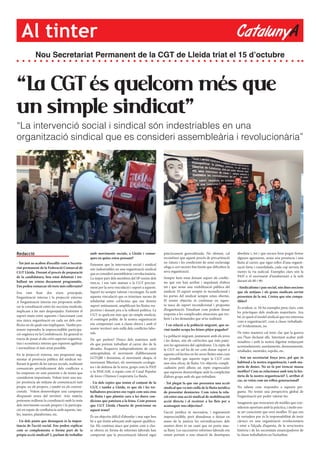 CatalunyAAl tinter
“La CGT és quelcom més que
un simple sindicat”
“La intervenció social i sindical són indestriables en una
organització sindical que es consideri assembleària i revolucionària”
Nou Secretariat Permanent de la CGT de Lleida triat el 15 d’octubre
Redacció
- Tot just us acaben d’escollir com a Secreta-
riat permanent de la Federació Comarcal de
CGT Lleida. Durant el procés de preparació
de la candidatura, heu estat debatent i tre-
ballant un extens document programàtic.
Ens podeu remarcar els trets més rellevants?
Ens vam fixar dos eixos principals,
l’organització interna i la projecció externa.
A l’organització interna ens proposem millo-
rar la coordinació entre les seccions sindicals,
implicant a les més despenjades. Enfortint el
suport mutu entre aquestes i funcionant com
una única organització en cada un dels con-
flictes en els quals ens impliquem. També pre-
tenem reprendre la imprescindible participa-
ció orgànica en la Confederació. En general es
tracta de posar al dia certs aspectes organitza-
tius i econòmics interns que esperem agilitzar
i normalitzar el més aviat possible.
En la projecció externa, ens proposem aug-
mentar al presència pública del sindicat mi-
llorant la gestió de les xarxes socials, realitzant
comunicats periòdicament dels conflictes a
les empreses on som presents o de temes que
considerem importants. Volem tenir una ma-
jor presència als mitjans de comunicació tant
propis, en els propers, i també en els conven-
cionals. Volem desenvolupar una campanya
d’expansió arreu del territori. Així mateix,
pretenem millorar la coordinació amb la resta
dels moviments socials propers i la participa-
ció en espais de confluència amb aquests, tau-
les, marees, plataformes, etc.
- Un dels punts que destaqueu és la impor-
tància de l’acció social. Ens podeu explicar
com es complementa o forma part de la
pròpia acció sindical? I, parlant de treballar
amb moviments socials, a Lleida i comar-
ques en quins esteu pensant?
Entenem que la intervenció social i sindical
són indestriables en una organització sindical
que es consideri assembleària i revolucionària.
La major part dels membres del SP venim dels
mm.ss. i ens vam atansar a la CGT precisa-
ment per la seva vinculació i suport a aquests.
Suport no sempre valorat i reconegut. És amb
aquesta vinculació que es teixeixen xarxes de
solidaritat entre col·lectius que ens donem
suport mútuament, amplificant les lluites res-
pectives i donant peu a la reflexió política. La
CGT és quelcom més que un simple sindicat,
el contingut polític de la nostra organització
ens compromet com a classe obrera i amb el
nostre territori més enllà dels conflictes labo-
rals.
De qui parlem? Doncs dels mateixos amb
els que portem treballant al carrer des de fa
dècades: l’esquerra independentista de caire
anticapitalista el moviment d’alliberament
LGTQBI i feminista, el moviment okupa, el
moviment llibertari, els moviments ecologis-
tes i de defensa de la terra, grups com la PAH
o la PAICAM, o espais com el Casal Popular
de Joves i l’Ateneu Cooperatiu La Baula.
- Un dels reptes que tenim el conjunt de la
CGT, i també a Lleida, és que els i les tre-
balladores precàries ens vegin com una eina
de lluita i que plantin cara a les dures con-
dicions que pateixen a la feina. Com penseu
que CGT Lleida s’hauria de posicionar en
aquest tema?
És un objectiu difícil d’abordar i mai saps ben
bé a qui t’estàs adreçant amb aquest qualifica-
tiu. Els continus atacs que patim com a clas-
se obrera en forma de reformes laborals han
comportat que la precarització laboral sigui
pràcticament generalitzada. No obstant, cal
reconèixer que aquest procés de precarització
no s’atura i les condicions de semi-esclavatge
ofega a cert sectors fins límits que dificulten la
seva organització.
Sempre hem estat donant suport als conflic-
tes que ens han arribat i impulsant d’altres
tot i que sense una visibilització pública del
sindicat. El suport sempre és incondicional i
les portes del sindicat sempre estan obertes.
El nostre objectiu és continuar en aques-
ta tasca de suport incondicional i propostes
d’organització. Estudiant com podem donar
resposta a les complicades situacions que tro-
bem i a les demandes que se’ns realitzen.
- I en relació a la població migrant, que so-
vint també ocupa les feines pitjor pagades?
La població migrant, juntament amb els joves
i les dones, són els col·lectius que més patei-
xen les agressions del capitalisme. Un repte de
la CGT no sol ha de ser com donar suport a
aquests col·lectius en les seves lluites sinó com
fer possible que aquests vegin la CGT com
una eina eficaç de lluita. Un objectiu compli-
cadíssim però alhora un repte engrescador
que esperem desenvolupar amb la complicitat
d’altres grups amb els que treballem.
- Tot plegat fa que ens presenteu una acció
sindical que va més enllà de la lluita jurídica
de presentar denúncies. Com veieu la rela-
ció entre una acció sindical de mobilitzaciói
acció directa i el recórrer a les lleis per a
aconseguir uns objectius?
L’acció jurídica és necessària, i segurament
imprescindible, però abandonar o deixar en
mans de la justícia les reivindicacions dels
nostres drets és un camí que no porta mas-
sa lluny. Les successives reformes laborals ens
estant portant a una situació de desempara
absoluta i, tot i que encara hem pogut frenar
algunes agressions, sense una presència i una
lluita al carrer, que sigui reflex d’una organit-
zació forta i consolidada, cada cop serveix de
menys la via judicial. Exemples clars són la
PAH o el moviment d’insubmissió a la mili
durant els 80 i 90.
- Sindicalisme i pau social, són dues nocions
que els mitjans i els grans sindicats sovint
presenten de la mà. Creieu que són compa-
tibles?
És evident, sí. Hi ha exemples prou clars, com
les pràctiques dels sindicats majoritaris. Ara
bé, és quest el model sindical que ens interessa
com a organització?, com a classe treballado-
ra? Evidentment, no.
De totes maneres cal tenir clar que la guerra
ens l’han declarat ells. Intentant acabar amb
nosaltres i amb la nostra dignitat mitjançant
acomiadaments, assetjaments, desnonaments,
retallades, mentides, espolis, etc.
- Sou un secretariat força jove, pel que és
habitual a la nostra organització, i amb ma-
joria de dones. No us fa por trencar massa
motlles? Com us relacioneu amb tota la his-
tòria de la nostra organització? I, arribat el
cas, us veieu com un relleu generacional?
No sabem com respondre a aquesta pre-
gunta. No tenim una perspectiva global de
l’organització per poder valorar-ho.
Imaginem que trencarem els motlles que con-
siderem oportuns amb la pràctica, i molts sen-
se ser conscients que eren motlles. El que ens
fa vertadera por és la responsabilitat de tenir
càrrecs en una organització revolucionària
i estar a l’alçada d’aquesta, de la seva/nostra
història i de les necessitats emancipadores de
la classe treballadora en l’actualitat.
 
