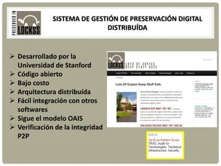 SISTEMA DE GESTIÓN DE PRESERVACIÓN DIGITAL
DISTRIBUÍDA
 Desarrollado por la
Universidad de Stanford
 Código abierto
 Bajo costo
 Arquitectura distribuída
 Fácil integración con otros
softwares
 Sigue el modelo OAIS
 Verificación de la integridad
P2P
 