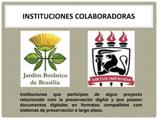 INSTITUCIONES COLABORADORAS
Instituciones que participan de algun proyecto
relacionado com la preservación digital y que poseen
documentos digitales en formatos compatibles com
sistemas de preservación a largo plazo.
 