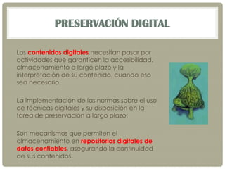 PRESERVACIÓN DIGITAL
Los contenidos digitales necesitan pasar por
actividades que garanticen la accesibilidad,
almacenamiento a largo plazo y la
interpretación de su contenido, cuando eso
sea necesario.
La implementación de las normas sobre el uso
de técnicas digitales y su disposición en la
tarea de preservación a largo plazo;
Son mecanismos que permiten el
almacenamiento en repositorios digitales de
datos confiables, asegurando la continuidad
de sus contenidos.
 