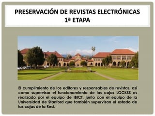 PRESERVACIÓN DE REVISTAS ELECTRÓNICAS
1ª ETAPA
El cumplimiento de los editores y responsables de revistas, así
como supervisar el funcionamiento de las cajas LOCKSS es
realizado por el equipo de IBICT, junto con el equipo de la
Universidad de Stanford que también supervisan el estado de
las cajas de la Red.
 