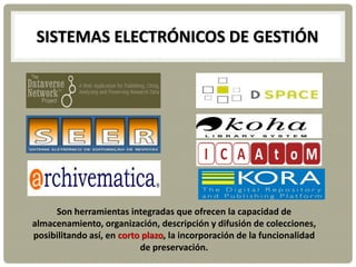 SISTEMAS ELECTRÓNICOS DE GESTIÓN
Son herramientas integradas que ofrecen la capacidad de
almacenamiento, organización, descripción y difusión de colecciones,
posibilitando así, en corto plazo, la incorporación de la funcionalidad
de preservación.
 