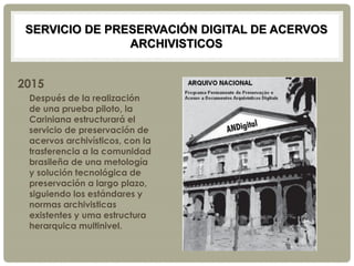 SERVICIO DE PRESERVACIÓN DIGITAL DE ACERVOS
ARCHIVISTICOS
2015
Después de la realización
de una prueba piloto, la
Cariniana estructurará el
servicio de preservación de
acervos archivísticos, con la
trasferencia a la comunidad
brasileña de una metología
y solución tecnológica de
preservación a largo plazo,
siguiendo los estándares y
normas archivisticas
existentes y uma estructura
herarquica multinivel.
 