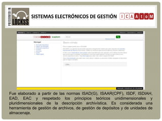 SISTEMAS ELECTRÓNICOS DE GESTIÓN
Fue elaborado a partir de las normas ISAD(G), ISAAR(CPF), ISDF, ISDIAH,
EAD, EAC y respetado los principios teóricos unidimensionales y
pluridimensionales de la descripción archivística. Es considerada una
herramienta de gestión de archivos, de gestión de depósitos y de unidades de
almacenaje.
 