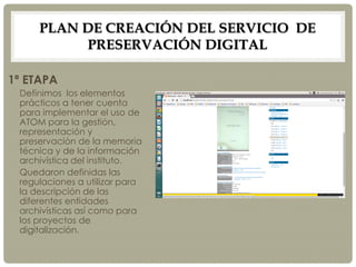 PLAN DE CREACIÓN DEL SERVICIO DE
PRESERVACIÓN DIGITAL
1ª ETAPA
Definimos los elementos
prácticos a tener cuenta
para implementar el uso de
ATOM para la gestión,
representación y
preservación de la memoria
técnica y de la información
archivística del instituto.
Quedaron definidas las
regulaciones a utilizar para
la descripción de las
diferentes entidades
archivísticas así como para
los proyectos de
digitalización.
 