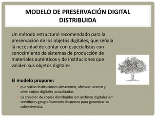 MODELO DE PRESERVACIÓN DIGITAL
DISTRIBUIDA
Un método estructural recomendado para la
preservación de los objetos digitales, que señala
la necesidad de contar con especialistas con
conocimiento de sistemas de producción de
materiales auténticos y de instituciones que
validen sus objetos digitales.
El modelo propone:
• que várias instituciones almacenen, ofrescan acceso y
crien cópias digitales actualizadas.
• La creación de cópias distribuídas em archivos digitales em
servidores geograficamente dispersos para garantizar su
sobrevivencia.
 