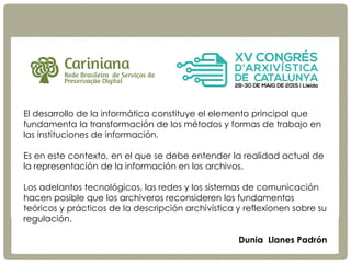 P R E S E R V A Ç Ã O D I G I T A L D I S T R I B U Í D A
Cariniana
Rede Brasileira de Serviços de Preservação Digital
cariniana@ibict.br
http://carniana.ibict.br
El desarrollo de la informática constituye el elemento principal que
fundamenta la transformación de los métodos y formas de trabajo en
las instituciones de información.
Es en este contexto, en el que se debe entender la realidad actual de
la representación de la información en los archivos.
Los adelantos tecnológicos, las redes y los sistemas de comunicación
hacen posible que los archiveros reconsideren los fundamentos
teóricos y prácticos de la descripción archivística y reflexionen sobre su
regulación.
Dunia Llanes Padrón
 