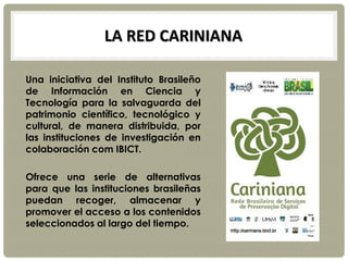 LA RED CARINIANA
Una iniciativa del Instituto Brasileño
de Información en Ciencia y
Tecnología para la salvaguarda del
patrimonio científico, tecnológico y
cultural, de manera distribuida, por
las instituciones de investigación en
colaboración com IBICT.
Ofrece una serie de alternativas
para que las instituciones brasileñas
puedan recoger, almacenar y
promover el acceso a los contenidos
seleccionados al largo del tiempo.
 