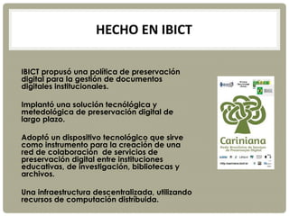 HECHO EN IBICT
IBICT propusó una política de preservación
digital para la gestión de documentos
digitales institucionales.
Implantó una solución tecnólógica y
metedológica de preservación digital de
largo plazo.
Adoptó un dispositivo tecnológico que sirve
como instrumento para la creación de una
red de colaboración de servicios de
preservación digital entre instituciones
educativas, de investigación, bibliotecas y
archivos.
Una infraestructura descentralizada, utilizando
recursos de computación distríbuida.
 
