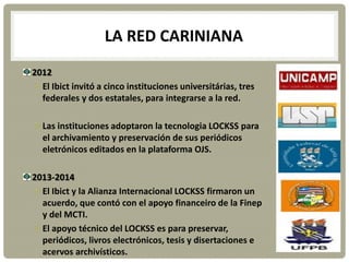 LA RED CARINIANA
2012
El Ibict invitó a cinco instituciones universitárias, tres
federales y dos estatales, para integrarse a la red.
Las instituciones adoptaron la tecnologia LOCKSS para
el archivamiento y preservación de sus periódicos
eletrónicos editados en la plataforma OJS.
2013-2014
El Ibict y la Alianza Internacional LOCKSS firmaron un
acuerdo, que contó con el apoyo financeiro de la Finep
y del MCTI.
El apoyo técnico del LOCKSS es para preservar,
periódicos, livros electrónicos, tesis y disertaciones e
acervos archivísticos.
 