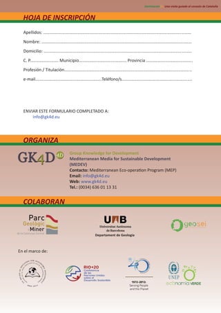 Des nación21. Una visita guiada al corazón de Cataluña



  HOJA DE INSCRIPCIÓN
  Apellidos: ............................................................................................................................
  Nombre: ..............................................................................................................................
  Domicilio: ............................................................................................................................
  C. P........................ Municipio........................................ Provincia .......................................
  Profesión / Titulación...........................................................................................................
  e-mail........................................................Teléfono/s...........................................................




  ENVIAR ESTE FORMULARIO COMPLETADO A:
      info@gk4d.eu




  ORGANIZA
                                       Group Knowledge for Development
                                       Mediterranean Media for Sustainable Development
                                       (MEDEV)
                                       Contacto: Mediterranean Eco-opera on Program (MEP)
                                       Email: info@gk4d.eu
                                       Web: www.gk4d.eu
                                       Tel.: (0034) 636 01 13 31


  COLABORAN



                                                           Departament de Geologia



En el marco de:
 