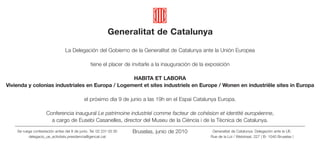 Generalitat de Catalunya

                                 La Delegación del Gobierno de la Generalitat de Catalunya ante la Unión Europea

                                                tiene el placer de invitarle a la inauguración de la exposición

                                                  HABITA ET LABORA
Vivienda y colonias industriales en Europa / Logement et sites industriels en Europe / Wonen en industriële sites in Europa

                                            el próximo día 9 de junio a las 19h en el Espai Catalunya Europa.

                     Conferencia inaugural Le patrimoine industriel comme facteur de cohésion et identité européenne,
                       a cargo de Eusebi Casanelles, director del Museu de la Ciència i de la Tècnica de Catalunya.
    Se ruega contestación antes del 8 de junio. Tel. 02 231 03 30   Bruselas, junio de 2010            Generalitat de Catalunya. Delegación ante la UE.
          delegacio_ue_activitats.presidencia@gencat.cat                                              Rue de la Loi / Wetstraat, 227 | B- 1040 Bruselas |
 