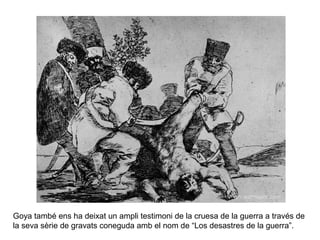 Goya també ens ha deixat un ampli testimoni de la cruesa de la guerra a través de
la seva sèrie de gravats coneguda amb el nom de “Los desastres de la guerra”.
 