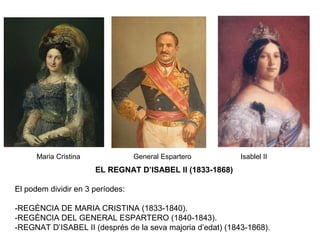 EL REGNAT D’ISABEL II (1833-1868)
El podem dividir en 3 períodes:
-REGÈNCIA DE MARIA CRISTINA (1833-1840).
-REGÈNCIA DEL GENERAL ESPARTERO (1840-1843).
-REGNAT D’ISABEL II (després de la seva majoria d’edat) (1843-1868).
Maria Cristina General Espartero Isablel II
 