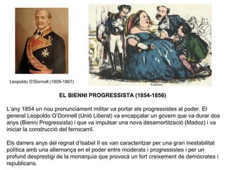 Leopoldo O’Donnell (1809-1867)
EL BIENNI PROGRESSISTA (1854-1856)
L’any 1854 un nou pronunciament militar va portar els progressistes al poder. El
general Leopoldo O’Donnell (Unió Liberal) va encapçalar un govern que va durar dos
anys (Bienni Progressista) i que va impulsar una nova desamortització (Madoz) i va
iniciar la construcció del ferrocarril.
Els darrers anys del regnat d’Isabel II es van caracteritzar per una gran inestabilitat
política amb una alternança en el poder entre moderats i progressistes i per un
profund desprestigi de la monarquia que provocà un fort creixement de demòcrates i
republicans.
 