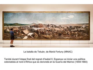 La batalla de Tetuàn, de Marià Fortuny (MNAC)
També durant l’etapa final del regnat d’Isabel II, Espanya va iniciar una política
colonialista al nord d’Àfrica que es doncretà en la Guerra del Marroc (1859-1860)
 