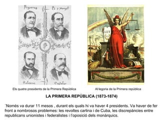Els quatre presidents de la Primera República Al·legoria de la Primera república
LA PRIMERA REPÚBLICA (1873-1874)
´Només va durar 11 mesos , durant els quals hi va haver 4 presidents. Va haver de fer
front a nombrosos problemes: les revoltes carlina i de Cuba, les discrepàncies entre
republicans unionistes i federalistes i l’oposició dels monàrquics.
 