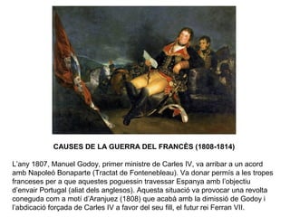 CAUSES DE LA GUERRA DEL FRANCÈS (1808-1814)
L’any 1807, Manuel Godoy, primer ministre de Carles IV, va arribar a un acord
amb Napoleó Bonaparte (Tractat de Fontenebleau). Va donar permís a les tropes
franceses per a que aquestes poguessin travessar Espanya amb l’objectiu
d’envair Portugal (aliat dels anglesos). Aquesta situació va provocar una revolta
coneguda com a motí d’Aranjuez (1808) que acabà amb la dimissió de Godoy i
l’abdicació forçada de Carles IV a favor del seu fill, el futur rei Ferran VII.
 