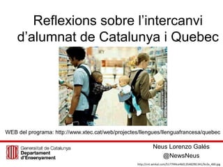 Reflexions sobre l’intercanvi
d’alumnat de Catalunya i Quebec
Neus Lorenzo Galés
@NewsNeus
http://cnt.winkal.com/5177f49ce4b0135482f81341/Xo3x_460.jpg
WEB del programa: http://www.xtec.cat/web/projectes/llengues/llenguafrancesa/quebec
 
