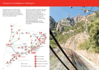 Transport accessible en Catalogne


C’est ainsi que tout un chacun peut                                       Pour ce qui concerne les lignes d’autocars,
voyager en avion, en train, en métro et                                   il suffit de solliciter à l’avance un véhicule
en autobus dans toutes les capitales                                      adapté. Mais il existe également
catalanes qui disposent de ces services.                                  des entreprises où il est possible de
Dans certains villages, les taxis offrent des                             demander de telles prestations pour des
services de transport adapté.                                             déplacements touristiques dans des
                                                                          véhicules totalement accessibles. Le
                                                                          réseau étant très étendu, vous trouverez
                                                                          une carte sur le site web
                                                                          www.turismeperatothom.com /fr/
                                                                          avec toutes les informations détaillées
                                                                          nécessaires.
                           Vielha




                       El Pont
                       de Suert              Sort
                                                          La Seu
                                                          d’Urgell               La Molina
                                                                                                                            Figueres               Roses
                                                                                                      Camprodon
                                                                                                       Olot                          Castelló
                                                                                                                                  d’Empuries
                                                                                                              Banyoles                            L’Escala

                                                                                                                                  Torroella de
                                                                                                                                      Montgrí
                                                                                                Vic                           Girona
                                                                                                                                  Calonge
                                                                                                                     Llagostera
                                                                                                                                                 Platja
                                                                   Manresa                                                                       d’Aro
                       Balaguer

        Lleida                                                     Montserrat                   Granollers                  Santa Susanna
                                                        Igualada                    Terrassa                             Calella
                                                                                                               Mataró
                                                                                                          Vilassar de Mar
                                                                                                     Badalona
                                                                     Martorell                   Sant Adrià de Besòs

                                           Camp de                                 El Prat     Barcelona
                                           Tarragona

                                    Reus                                  Sitges

                            Cambrils                                                                               Train crémaillère
                                                       Tarragona
                                         Salou
                                                                                                                   Gare accessible
                            L’Ametllla
                            de Mar
                                                 Mer méditerranée
                                                                                                                   Bus régulier accessible

      Amposta    L’Aldea
                                                               Axe routier                                         Transport par taxi adapté

                                                               Transport ferroviaire                               Aéroport accessible

46
 