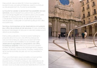 Depuis la fin des années 90, l’Union européenne
soutient toute une série d’initiatives visant à contribuer
au développement du Tourisme accessible.

Le tourisme catalan a dynamisé l’accessibilité de ses
services, reconnaissant aux personnes souffrant
d’un handicap l’égalité de conditions dans une société
plurielle et respectueuse, ainsi que stipulé dans la
« Déclaration de Barcelona : la ville et les personnes
handicapées », à laquelle ont adhéré quelque 400 villes
européennes.

Nombre d’entreprises et de destinations ont adapté
leur offre de produits et de services. En peu de temps,
la plupart des plages et des parcs naturels catalans sont
devenus accessibles.

Dans cette publication, Tourisme de la Catalogne
propose de promouvoir une offre touristique de
ces bonnes pratiques, sans pour autant se limiter
à un inventaire des installations accessibles. Les
destinations signalées ici, proposent une offre
touristique adaptée. Mais pour que tous puissent
profiter de l’offre catalane, les hébergements, plages,
espaces naturels, monuments, musées, restaurants,
ainsi que les activités de plein air sont accessibles à
chacun.

Pour une information plus complète concernant les
conditions d’accès à toutes les entreprises et
équipements d’intérêt touristique, des destinations de
bonnes pratiques et de l’ensemble de l’offre catalane,
rendez-vous sur le site www.turismeperatothom.com/fr/.
 