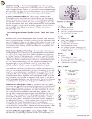 3
Insufficient Training — The Firm had a good training team already in-
house with strong training content built around product features. How-
ever, they were missing the boat on combining existing product training
with more effective sales process training aligned with all the technolo-
gy tools available to DMAs for business development campaigns.
Increasingly Remote Workforce — Technology advances allowed
DMAs to work from home part-time rather than being in the office all
week. This alternate work environment was very well-received by the
DMAs but the Managers and Supervisors were struggling to make this
“hybrid” style of work, well, work. Management was still trying to figure
out how to keep motivation built up, team cohesion intact, and perfor-
mance visibility from sliding when part of the Team was at home
throughout the week.
Collaborating On Leaner Sales Processes, Tools, and Train-
ing
While the New Product Development Team battled to keep their local
search offerings relevant, effective, and client-friendly, we helped Man-
agement build up the business development infrastructure, day-to-day
operational efficiencies, timely operational performance visibility, and
tech-oriented team training. Several new additions accelerating per-
formance included:
Comprehensive Dashboard Reporting — Our first order of business en-
tailed getting the data hierarchy structured with timely operating met-
rics rolling up on a daily basis (from DMAs to Supervisors to Managers
to the Vice President). We built a metrics profile for each DMA involv-
ing daily prospecting metrics (such as outbound marketing instances,
contacts per demo scheduled, demo conversion rates) monthly metrics
(such as category penetration rates and premium product bundling
successes) and long-term DMA track records (revenue per days
worked, customer retention rates, and upselling success rates).
Each DMA now had a personal performance metrics profile based on
his or her own specific activities and marketing campaigns. They could
clearly see what activities were translating into revenue. With the roll-
up feature of the DMA dashboards, Supervisors and Managers could
be more precise in their approach to supporting their teams. With the
numbers being the champion for success (or the bearer of bad news),
performance plans became more objective rather than always having a
sense of personal attack tainting the Supervisor-DMA conversation.
Supervisor and Management Training — Sustaining new tools, leaner
processes, and upgraded procedures fell squarely on the shoulders of
Supervisors and Managers. In order for this Sales Leadership Team to
harness the power of changes made and get a clear sense of how this
helps them succeed in supporting the DMAs, they needed to be
trained. Sales Leadership fundamentally understood the changes be-
cause they were actively involved with design, development, and im-
plementation of all new tools, processes, and procedures. Further-
more, we encouraged a heavier reliance on performance data to help
Managers and Supervisors customize their support to specific DMA
needs rather than treating each person with the usual broad
(superficial) approach to supporting performance. The Team also re-
ceived technical training on the Client Relationship Management (CRM)
software, outbound call & email tools, and web meeting software.
Internal Workflow Redesign and Core Selling Process Model — Part of
the challenge to generating additional revenue involved making sure
One World Trade Center
Suite 8500
New York, NY 10007
212 220 3897
NYC
300 North LaSalle Street
Suite 4925
Chicago, IL 60654
312 260 9907
CHIMIA
200 South Biscayne Blvd
Suite 2790
Miami, FL 33131
305 925 8112
Identify
2-4 meetings at no cost
• Discussion of issues
• Alignment around probable causes
• Framing of analysis scope
.
Qualify
3-6 weeks at cost
• Qualify opportunities with Operational
Due Diligence (ODD)
• Quantify anticipated results
• Initial engagement design
• Key meetings: Launch, Opportunity Re-
view, Solution Review, and Final Framing
of analysis scope
Modify
4-8 months
• Final engagement design
• Execution of engagement design
• Realization & measurement of results
• Ownership & sustainability
Our Way of Collaborating :
Office Locations :
SFO
101 California Street
Suite 2710
San Francisco, CA 94111
415 636 7999
TOR
20 Bay Street
11th Floor
Toronto, ON M5J 2N8
647 725 9662
www.catalyft.com
 