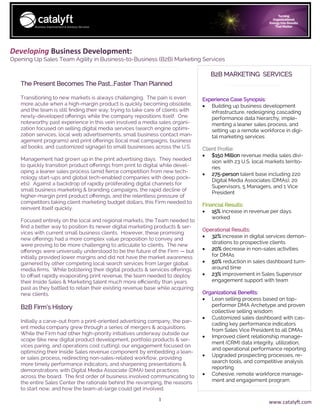 1
Developing Business Development:
Opening Up Sales Team Agility in Business-to-Business (B2B) Marketing Services
Experience Case Synopsis:
• Building up business development
infrastructure, redesigning cascading
performance data hierarchy, imple-
menting a leaner sales process, and
setting up a remote workforce in digi-
tal marketing services
Client Profile:
• $150 Million revenue media sales divi-
sion with 23 U.S. local markets territo-
ries
• 275-person talent base including 220
Digital Media Associates (DMAs), 20
Supervisors, 5 Managers, and 1 Vice
President
Financial Results:
• 15% increase in revenue per days
worked
Operational Results:
• 32% increase in digital services demon-
strations to prospective clients
• 20% decrease in non-sales activities
for DMAs
• 50% reduction in sales dashboard turn-
around time
• 23% improvement in Sales Supervisor
engagement support with team
Organizational Benefits:
• Lean selling process based on top-
performer DMA Archetype and proven
collective selling wisdom
• Customized sales dashboard with cas-
cading key performance indicators
from Sales Vice President to all DMAs
• Improved client relationship manage-
ment (CRM) data integrity, utilization,
and operational performance reporting
• Upgraded prospecting processes, re-
search tools, and competitive analysis
reporting
• Cohesive, remote workforce manage-
ment and engagement program
The Present Becomes The Past...Faster Than Planned
Transitioning to new markets is always challenging. The pain is even
more acute when a high-margin product is quickly becoming obsolete,
and the team is still finding their way, trying to take care of clients with
newly-developed offerings while the company repositions itself. One
noteworthy past experience in this vein involved a media sales organi-
zation focused on selling digital media services (search engine optimi-
zation services, local web advertisements, small business contact man-
agement programs) and print offerings (local mail campaigns, business
ad books, and customized signage) to small businesses across the U.S.
Management had grown up in the print advertising days. They needed
to quickly transition product offerings from print to digital while devel-
oping a leaner sales process (amid fierce competition from new tech-
nology start-ups and global tech-enabled companies with deep pock-
ets). Against a backdrop of rapidly proliferating digital channels for
small business marketing & branding campaigns, the rapid decline of
higher-margin print product offerings, and the relentless pressure of
competitors taking client marketing budget dollars, this Firm needed to
reinvent itself quickly.
Focused entirely on the local and regional markets, the Team needed to
find a better way to position its newer digital marketing products & ser-
vices with current small business clients. However, these promising
new offerings had a more complex value proposition to convey and
were proving to be more challenging to articulate to clients. The new
offerings were universally understood to be the future of the Firm — but
initially provided lower margins and did not have the market awareness
garnered by other competing local search services from larger global
media firms. While bolstering their digital products & services offerings
to offset rapidly evaporating print revenue, the team needed to deploy
their Inside Sales & Marketing talent much more efficiently than years
past as they battled to retain their existing revenue base while acquiring
new clients.
B2B Firm’s History
Initially a carve-out from a print-oriented advertising company, the par-
ent media company grew through a series of mergers & acquisitions.
While the Firm had other high-priority initiatives underway outside our
scope (like new digital product development, portfolio products & ser-
vices paring, and operations cost cutting), our engagement focused on
optimizing their Inside Sales revenue component by embedding a lean-
er sales process, redirecting non-sales-related workflow, providing
more timely performance indicators, and sharpening presentations &
demonstrations with Digital Media Associate (DMA) best practices
across the board. The first order of business involved communicating to
the entire Sales Center the rationale behind the revamping, the reasons
to start now, and how the team-at-large could get involved.
B2B MARKETING SERVICES
www.catalyft.com
 