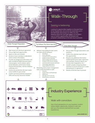 1
Looking for opportunities together on the plant floor,
at the hospital site, and across the asset base out in
the field beats discussing in an office any day.
Meeting where the work gets done is an excellent
way to confirm opportunities are present and
jumpstart collaborating on the best way to proceed.
Seeing is believing.
Walk-Through
Get a fresh perspective on your business, confirm
where hidden opportunity reclines in wait, and
pick up a few lessons learned from our past
experiences.
Walk with conviction.
Industry Experience
www.catalyft.com
Walk-Through Preparation Out Where The Work Gets Done
Post Walk-Through
• Sign mutual non-disclosure agreement
• Discuss high-level opportunities
• Agree on sites and schedule
• Decide on team members in attendance
(share contact information)
• Provide any background information and
data considered helpful (business plans,
revenue goals, recent analysis, opera-
tional indicators, performance trends,
financial directionality, internal initiatives
underway, etc.)
• Outline any sensitivities the team needs
to be mindful of upon arrival
• Confirm personal protective equipment
(PPE) and security clearances needed
• Without interrupting the day’s work,
our team will be looking at:
• Workflows
• Asset utilization
• Snapshot work observations
• Ready-at-hand reporting
• Work configuration & layouts
• Products and services samples
• Communication process and tools
• Technology applications
• Organizational structure
• Reviewing active project management
tools can be illustrative as well:
• Charters
• Project Plans and Roadmaps
• Milestones
• Risk logs and To-Do lists
• Performance constraints
• Discuss Walk-Through observations and
questions
• Confirm the collective team still sees
the opportunities
• Request any additional information
needed (performance data, experience
case examples, financial reports, pre-
liminary team biographies, etc.)
• Catalyft compiles Comparing Notes
summary to ensure all facts are in order
and everyone’s in agreement
• Decide on the best way to proceed
From Aerospace to Business Services...
Manufacturing to Healthcare...
Private Equity to Transportation.
 