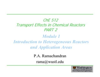 1
ChE 512
Transport Effects in Chemical Reactors
PART 2
Module 1
Introduction to Heterogeneous Reactors
and Application Areas
P.A. Ramachandran
rama@wustl.edu
 