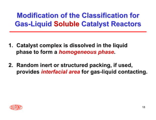18
Modification of the Classification for
Modification of the Classification for
Gas
Gas-
-Liquid
Liquid Soluble
Soluble Catalyst Reactors
Catalyst Reactors
1. Catalyst complex is dissolved in the liquid
phase to form a homogeneous phase.
2. Random inert or structured packing, if used,
provides interfacial area for gas-liquid contacting.
 