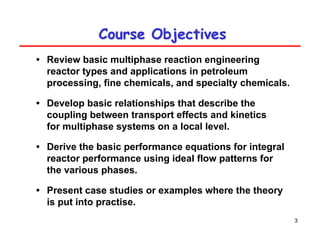 3
Course Objectives
Course Objectives
• Review basic multiphase reaction engineering
reactor types and applications in petroleum
processing, fine chemicals, and specialty chemicals.
• Develop basic relationships that describe the
coupling between transport effects and kinetics
for multiphase systems on a local level.
• Derive the basic performance equations for integral
reactor performance using ideal flow patterns for
the various phases.
• Present case studies or examples where the theory
is put into practise.
 