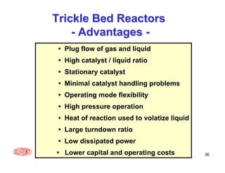 36
Trickle Bed Reactors
Trickle Bed Reactors
-
- Advantages
Advantages -
-
• Plug flow of gas and liquid
• High catalyst / liquid ratio
• Stationary catalyst
• Minimal catalyst handling problems
• Operating mode flexibility
• High pressure operation
• Heat of reaction used to volatize liquid
• Large turndown ratio
• Low dissipated power
• Lower capital and operating costs
 