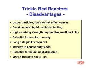 37
• Larger particles, low catalyst effectiveness
• Possible poor liquid - solid contacting
• High crushing strength required for small particles
• Potential for reactor runaway
• Long catalyst life required
• Inability to handle dirty feeds
• Potential for liquid maldistribution
• More difficult to scale - up
Trickle Bed Reactors
Trickle Bed Reactors
-
- Disadvantages
Disadvantages -
-
 